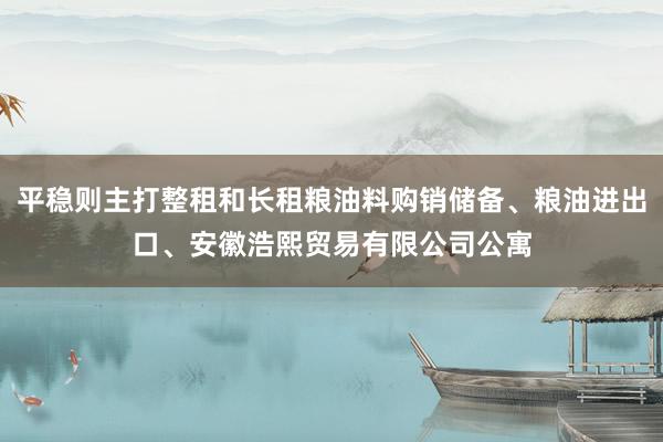 平稳则主打整租和长租粮油料购销储备、粮油进出口、安徽浩熙贸易有限公司公寓