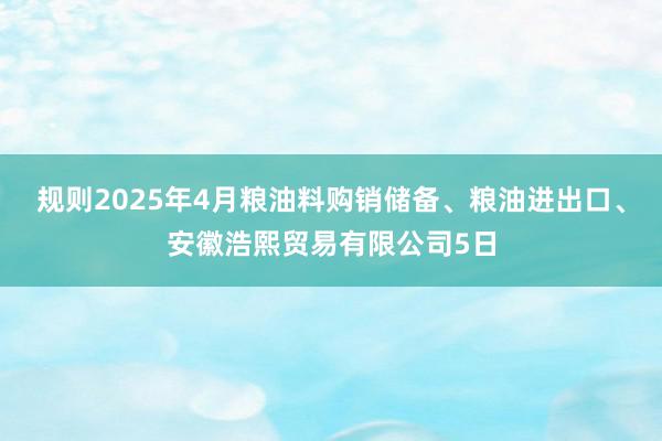 规则2025年4月粮油料购销储备、粮油进出口、安徽浩熙贸易有限公司5日